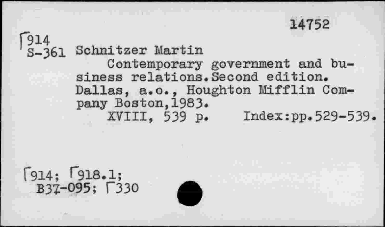 ﻿14752
S-361
Schnitzer Martin
Contemporary government and business relations.Second edition. Dallas, a.o., Houghton Mifflin Company Boston,1983»
XVIII, 539 p.	Index:pp.529-539.
f914; Tgia.l;
B3Z-O95; T33O